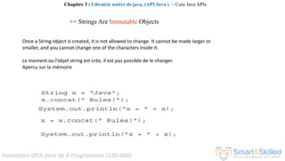 Formation OCA Java Se 8 Programmer (1Z0-808)
++ Strings Are Immutable Objects
Chapitre 3 : Librairie native de java, (API Java ) ~ Core Java APIs
Once a String object is created, it is not allowed to change. It cannot be made larger or
smaller, and you cannot change one of the characters inside it.
Le moment ou l’objet string est crée, il est pas possible de le changer.
Apercu sur la mémoire
 