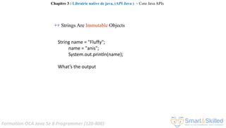 Formation OCA Java Se 8 Programmer (1Z0-808)
++ Strings Are Immutable Objects
String name = "Fluffy";
name = "anis";
System.out.println(name);
What’s the output
Chapitre 3 : Librairie native de java, (API Java ) ~ Core Java APIs
 
