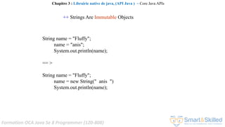 Formation OCA Java Se 8 Programmer (1Z0-808)
++ Strings Are Immutable Objects
String name = "Fluffy";
name = "anis";
System.out.println(name);
== >
String name = "Fluffy";
name = new String(" anis ")
System.out.println(name);
Chapitre 3 : Librairie native de java, (API Java ) ~ Core Java APIs
 