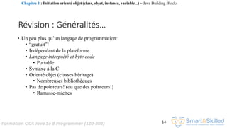 Formation OCA Java Se 8 Programmer (1Z0-808) 14
Révision : Généralités…
• Un peu plus qu’un langage de programmation:
• “gratuit”!
• Indépendant de la plateforme
• Langage interprété et byte code
• Portable
• Syntaxe à la C
• Orienté objet (classes héritage)
• Nombreuses bibliothèques
• Pas de pointeurs! (ou que des pointeurs!)
• Ramasse-miettes
Chapitre 1 : Initiation orienté objet (class, objet, instance, variable ..) ~ Java Building Blocks
 