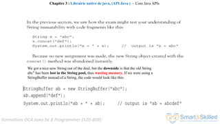 Formation OCA Java Se 8 Programmer (1Z0-808)
We got a nice new String out of the deal, but the downside is that the old String
abc" has been lost in the String pool, thus wasting memory. If we were using a
StringBuffer instead of a String, the code would look like this:
Chapitre 3 : Librairie native de java, (API Java ) ~ Core Java APIs
 