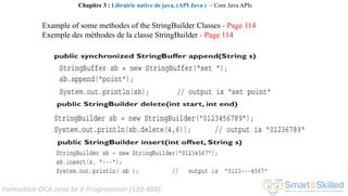 Formation OCA Java Se 8 Programmer (1Z0-808)
Example of some methodes of the StringBuilder Classes - Page 114
Exemple des méthodes de la classe StringBuilder - Page 114
Chapitre 3 : Librairie native de java, (API Java ) ~ Core Java APIs
 