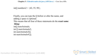 Formation OCA Java Se 8 Programmer (1Z0-808)
int[] numbers2 = {42, 55, 99};
Finally, you can type the [] before or after the name, and
adding a space is optional.
This means that all four of these statements do the exact same
thing:
int[] numAnimals;
int [] numAnimals2;
int numAnimals3[];
int numAnimals4 [];
Chapitre 3 : Librairie native de java, (API Java ) ~ Core Java APIs
 