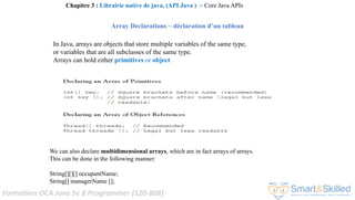 Formation OCA Java Se 8 Programmer (1Z0-808)
Array Declarations ~ déclaration d’un tableau
In Java, arrays are objects that store multiple variables of the same type,
or variables that are all subclasses of the same type.
Arrays can hold either primitives or object
We can also declare multidimensional arrays, which are in fact arrays of arrays.
This can be done in the following manner:
String[][][] occupantName;
String[] managerName [];
Chapitre 3 : Librairie native de java, (API Java ) ~ Core Java APIs
 