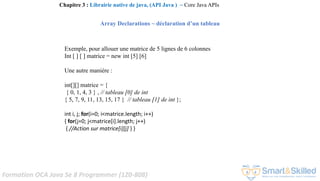 Formation OCA Java Se 8 Programmer (1Z0-808)
Exemple, pour allouer une matrice de 5 lignes de 6 colonnes
Int [ ] [ ] matrice = new int [5] [6]
Une autre manière :
int[][] matrice = {
{ 0, 1, 4, 3 } , // tableau [0] de int
{ 5, 7, 9, 11, 13, 15, 17 } // tableau [1] de int };
int i, j; for(i=0; i<matrice.length; i++)
{ for(j=0; j<matrice[i].length; j++)
{ //Action sur matrice[i][j] } }
Chapitre 3 : Librairie native de java, (API Java ) ~ Core Java APIs
Array Declarations ~ déclaration d’un tableau
 