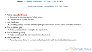 Formation OCA Java Se 8 Programmer (1Z0-808) 153
• Public String toString()
• Returns a "text representation" of the object.
• Can override to explain the class.
• void finalize()
• Called by garbage collector when the garbage collector sees that the object cannot be referenced.
• final void notify()
• Wakes up a thread that is waiting for this object's lock.
• final void notifyAll ()
• Wakes up all threads that are waiting for this object's lock.
• final void wait()
• Pauses the current thread to wait until another thread calls notify() or notifyAll() on this subject.
Chapitre 3 : Librairie native de java, (API Java ) ~ Core Java APIs
Object class methods ~ les méthodes de la class Object
 