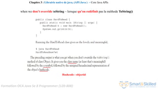 Formation OCA Java Se 8 Programmer (1Z0-808)
when we don’t override toString ~ lorsque qu’on redéfinit pas la méthode ToString()
Hashcode : objectid
Chapitre 3 : Librairie native de java, (API Java ) ~ Core Java APIs
 