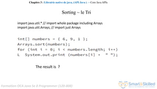 Formation OCA Java Se 8 Programmer (1Z0-808)
Sorting ~ le Tri
import java.util.* // import whole package including Arrays
import java.util.Arrays; // import just Arrays
The result is ?
Chapitre 3 : Librairie native de java, (API Java ) ~ Core Java APIs
 