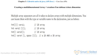 Formation OCA Java Se 8 Programmer (1Z0-808)
Chapitre 3 : Librairie native de java, (API Java ) ~ Core Java APIs
Creating a multidimensionnal Array // creation d’un tableau à deux dimension
 