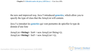 Formation OCA Java Se 8 Programmer (1Z0-808)
the new and improved way. Java 5 introduced generics, which allow you to
specify the type of class that the ArrayList will contain.
Java 5 a introduit les generics qui vont permettre de spécifier le type de
donnée d’une liste
ArrayList <String> list4 = new ArrayList<String>();
ArrayList <String> list5 = new ArrayList<>();
Chapitre 3 : Librairie native de java, (API Java ) ~ Core Java APIs
 