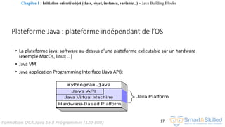 Formation OCA Java Se 8 Programmer (1Z0-808) 17
Plateforme Java : plateforme indépendant de l’OS
• La plateforme java: software au-dessus d’une plateforme exécutable sur un hardware
(exemple MacOs, linux …)
• Java VM
• Java application Programming Interface (Java API):
Chapitre 1 : Initiation orienté objet (class, objet, instance, variable ..) ~ Java Building Blocks
 
