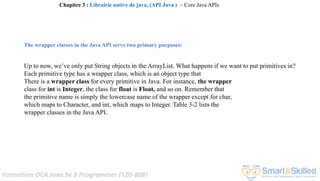 Formation OCA Java Se 8 Programmer (1Z0-808)
The wrapper classes in the Java API serve two primary purposes:
Up to now, we’ve only put String objects in the ArrayList. What happens if we want to put primitives in?
Each primitive type has a wrapper class, which is an object type that
There is a wrapper class for every primitive in Java. For instance, the wrapper
class for int is Integer, the class for float is Float, and so on. Remember that
the primitive name is simply the lowercase name of the wrapper except for char,
which maps to Character, and int, which maps to Integer. Table 3-2 lists the
wrapper classes in the Java API.
Chapitre 3 : Librairie native de java, (API Java ) ~ Core Java APIs
 