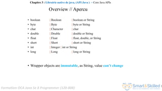 Formation OCA Java Se 8 Programmer (1Z0-808)
1
Overview // Apercu
• boolean | Boolean | boolean or String
• byte | Byte | byte or String
• char | Character | char
• double | Double | double or String
• float | Float | float, double, or String
• short | Short | short or String
• int | Integer | int or String
• long | Long | long or String
• Wrapper objects are immutable, as String, value can’t change
Chapitre 3 : Librairie native de java, (API Java ) ~ Core Java APIs
 