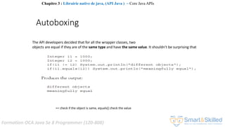 Formation OCA Java Se 8 Programmer (1Z0-808)
The API developers decided that for all the wrapper classes, two
objects are equal if they are of the same type and have the same value. It shouldn't be surprising that
== check if the object is same, equals() check the value
Autoboxing
Chapitre 3 : Librairie native de java, (API Java ) ~ Core Java APIs
 