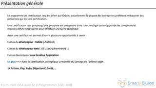 Formation OCA Java Se 8 Programmer (1Z0-808)
Présentation générale
Le programme de certification Java est offert par Oracle, actuellement la plupart des entreprises préfèrent embaucher des
personnes qui ont une certification.
Une certification Java prouve qu'une personne est compétent dans la technologie Java et possède les compétences
requises définit nécessaires pour effectuer une tâche spécifique
Avoir une certification permet d’ouvrir plusieurs opportunités à savoir :
Cursus du développeur mobile ( Android )
Cursus du développeur web ( JEE , Spring framework ..)
Cursus développeur Java Desktop Application
En plus == > Avoir la certification, ça implique la maitrise du concept de l’orienté objet
 Python, Php, Ruby, Objective C, Swift, …
 