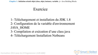 Formation OCA Java Se 8 Programmer (1Z0-808)
1- Téléchargement et installation du JDK 1.8
2- Configuration de la variable d'environnement
JAVA_HOME
3- Compilation et exécution d’une class java
4- Téléchargement Installation Netbeans
Exercice
Chapitre 1 : Initiation orienté objet (class, objet, instance, variable ..) ~ Java Building Blocks
 