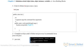 Formation OCA Java Se 8 Programmer (1Z0-808)
test.java
1 - Créer le fichier test.java sous c:/java
2 – Compiler en byte code le fichier test.java avec la commande Javac
javac test.java
3 – java test
public class test {
/**
* @param args the command line arguments
*/
public static void main(String[] args) {
System.out.println("hello");
}
}
Chapitre 1 : Initiation orienté objet (class, objet, instance, variable ..) ~ Java Building Blocks
 