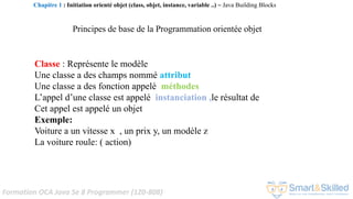 Formation OCA Java Se 8 Programmer (1Z0-808)
Principes de base de la Programmation orientée objet
Classe : Représente le modèle
Une classe a des champs nommé attribut
Une classe a des fonction appelé méthodes
L’appel d’une classe est appelé instanciation ,le résultat de
Cet appel est appelé un objet
Exemple:
Voiture a un vitesse x , un prix y, un modèle z
La voiture roule: ( action)
Chapitre 1 : Initiation orienté objet (class, objet, instance, variable ..) ~ Java Building Blocks
 