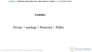 Formation OCA Java Se 8 Programmer (1Z0-808)
Visibilité
Private < package < Protected < Public
Chapitre 1 : Initiation orienté objet (class, objet, instance, variable ..) ~ Java Building Blocks
 
