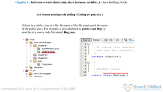 Formation OCA Java Se 8 Programmer (1Z0-808)
If there is a public class in a file, the name of the file must match the name
of the public class. For example, a class declared as public class Dog { }
must be in a source code file named Dog.java.
Les bonnes pratiques de coding ( Coding est practice )
Chapitre 1 : Initiation orienté objet (class, objet, instance, variable ..) ~ Java Building Blocks
 
