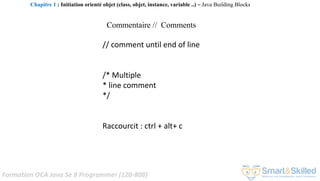 Formation OCA Java Se 8 Programmer (1Z0-808)
Commentaire // Comments
// comment until end of line
/* Multiple
* line comment
*/
Raccourcit : ctrl + alt+ c
Chapitre 1 : Initiation orienté objet (class, objet, instance, variable ..) ~ Java Building Blocks
 