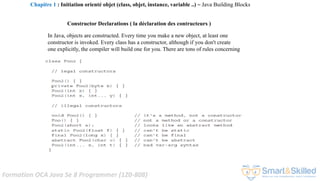 Formation OCA Java Se 8 Programmer (1Z0-808)
Constructor Declarations ( la déclaration des contructeurs )
In Java, objects are constructed. Every time you make a new object, at least one
constructor is invoked. Every class has a constructor, although if you don't create
one explicitly, the compiler will build one for you. There are tons of rules concerning
Chapitre 1 : Initiation orienté objet (class, objet, instance, variable ..) ~ Java Building Blocks
 