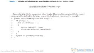 Formation OCA Java Se 8 Programmer (1Z0-808)
Le scope de la variable // Variables scope
Chapitre 1 : Initiation orienté objet (class, objet, instance, variable ..) ~ Java Building Blocks
 