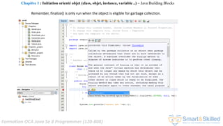 Formation OCA Java Se 8 Programmer (1Z0-808)
Remember, finalize() is only run when the object is eligible for garbage collection.
Chapitre 1 : Initiation orienté objet (class, objet, instance, variable ..) ~ Java Building Blocks
 