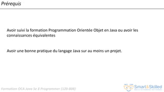 Formation OCA Java Se 8 Programmer (1Z0-808)
Prérequis
Avoir suivi la formation Programmation Orientée Objet en Java ou avoir les
connaissances équivalentes
Avoir une bonne pratique du langage Java sur au moins un projet.
 
