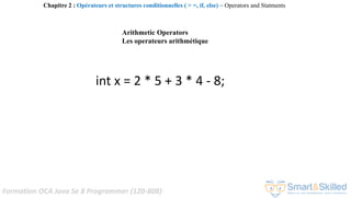 Formation OCA Java Se 8 Programmer (1Z0-808)
Arithmetic Operators
Les operateurs arithmétique
int x = 2 * 5 + 3 * 4 - 8;
Chapitre 2 : Opérateurs et structures conditionnelles ( > =, if, else) ~ Operators and Statments
 