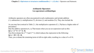 Formation OCA Java Se 8 Programmer (1Z0-808)
Arithmetic operators are often encountered in early mathematics and include addition
(+), subtraction (-), multiplication (*), division (/), and modulus (%). They also include the
As you may have noticed in Table 2.1, the multiplicative operators (*, /, %) have a higher order of
precedence
than the additive operators (+, -). That means when you see an expression such as this:
int x = 2 * 5 + 3 * 4 - 8;
You first evaluate the 2 * 5 and 3 * 4, which reduces the expression to the following:
int x = 10 + 12 - 8;
Then, you evaluate the remaining terms in left-to-right order, resulting in a value of x of 14.
Chapitre 2 : Opérateurs et structures conditionnelles ( > =, if, else) ~ Operators and Statments
Arithmetic Operators
Les operateurs arithmétique
 