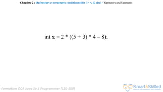 Formation OCA Java Se 8 Programmer (1Z0-808)
int x = 2 * ((5 + 3) * 4 – 8);
Chapitre 2 : Opérateurs et structures conditionnelles ( > =, if, else) ~ Operators and Statments
 