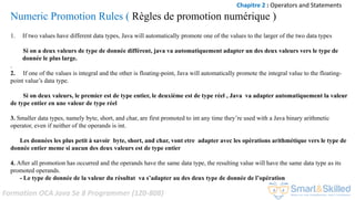 Formation OCA Java Se 8 Programmer (1Z0-808)
Numeric Promotion Rules ( Règles de promotion numérique )
1. If two values have different data types, Java will automatically promote one of the values to the larger of the two data types
Si on a deux valeurs de type de donnée différent, java va automatiquement adapter un des deux valeurs vers le type de
donnée le plus large.
.
2. If one of the values is integral and the other is floating-point, Java will automatically promote the integral value to the floating-
point value’s data type.
Si on deux valeurs, le premier est de type entier, le deuxième est de type réel , Java va adapter automatiquement la valeur
de type entier en une valeur de type réel
3. Smaller data types, namely byte, short, and char, are first promoted to int any time they’re used with a Java binary arithmetic
operator, even if neither of the operands is int.
Les données les plus petit à savoir byte, short, and char, vont etre adapter avec les opérations arithmétique vers le type de
donnée entier meme si aucun des deux valeurs est de type entier
4. After all promotion has occurred and the operands have the same data type, the resulting value will have the same data type as its
promoted operands.
- Le type de donnée de la valeur du résultat va s’adapter au des deux type de donnée de l’opération
Chapitre 2 : Operators and Statements
 