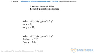 Formation OCA Java Se 8 Programmer (1Z0-808)
What is the data type of x * y?
int x = 1;
long y = 33;
What is the data type of x + y?
double x = 39.21;
float y = 2.1;
Numeric Promotion Rules
Règles de promotion numérique
Chapitre 2 : Opérateurs et structures conditionnelles ( > =, if, else) ~ Operators and Statments
 