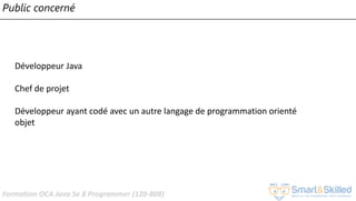 Formation OCA Java Se 8 Programmer (1Z0-808)
Public concerné
Développeur Java
Chef de projet
Développeur ayant codé avec un autre langage de programmation orienté
objet
 