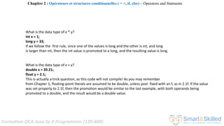 Formation OCA Java Se 8 Programmer (1Z0-808)
What is the data type of x * y?
int x = 1;
long y = 33;
If we follow the first rule, since one of the values is long and the other is int, and long
is larger than int, then the int value is promoted to a long, and the resulting value is long.
What is the data type of x + y?
double x = 39.21;
float y = 2.1;
This is actually a trick question, as this code will not compile! As you may remember
from Chapter 1, floating-point literals are assumed to be double, unless post fixed with an f, as in 2.1f. If the value
was set properly to 2.1f, then the promotion would be similar to the last example, with both operands being
promoted to a double, and the result would be a double value.
Chapitre 2 : Opérateurs et structures conditionnelles ( > =, if, else) ~ Operators and Statments
 