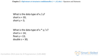 Formation OCA Java Se 8 Programmer (1Z0-808)
What is the data type of x / y?
short x = 10;
short y = 3;
What is the data type of x * y / z?
short x = 14;
float y = 13;
double z = 30;
Chapitre 2 : Opérateurs et structures conditionnelles ( > =, if, else) ~ Operators and Statments
 
