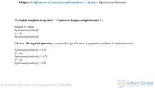 Formation OCA Java Se 8 Programmer (1Z0-808)
The logical complement operator ! ( l’opérateur logique complémentaire ! )
boolean x = false;
System.out.println(x);
x = !x;
System.out.println(x);
Likewise, the negation operator, -, reverses the sign of a numeric expression, as shown in these statements:
System.out.println(x); // 1.21
x = -x;
System.out.println(x); // -1.21
x = -x;
System.out.println(x); // 1.21
Chapitre 2 : Opérateurs et structures conditionnelles ( > =, if, else) ~ Operators and Statments
 