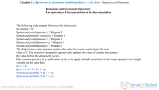 Formation OCA Java Se 8 Programmer (1Z0-808)
The following code snippet illustrates this distinction:
int counter = 0;
System.out.println(counter); // Outputs 0
System.out.println(++counter); // Outputs 1
System.out.println(counter); // Outputs 1
System.out.println(counter--); // Outputs 1
System.out.println(counter); // Outputs 0
The first pre-increment operator updates the value for counter and outputs the new
value of 1. The next post-decrement operator also updates the value of counter but outputs
the value before the decrement occurs.
One common practice in a certification exam, is to apply multiple increment or decrement operators to a single
variable on the same line:
int x = 3;
int y = ++x * 5 / x-- + --x;
System.out.println("x is " + x);
System.out.println("y is " + y);
Chapitre 2 : Opérateurs et structures conditionnelles ( > =, if, else) ~ Operators and Statments
Increment and Decrement Operators
Les opérateurs d’incrementation et de décrementation
 
