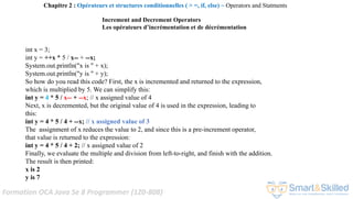 Formation OCA Java Se 8 Programmer (1Z0-808)
Increment and Decrement Operators
Les opérateurs d’incrémentation et de décrémentation
int x = 3;
int y = ++x * 5 / x-- + --x;
System.out.println("x is " + x);
System.out.println("y is " + y);
So how do you read this code? First, the x is incremented and returned to the expression,
which is multiplied by 5. We can simplify this:
int y = 4 * 5 / x-- + --x; // x assigned value of 4
Next, x is decremented, but the original value of 4 is used in the expression, leading to
this:
int y = 4 * 5 / 4 + --x; // x assigned value of 3
The assignment of x reduces the value to 2, and since this is a pre-increment operator,
that value is returned to the expression:
int y = 4 * 5 / 4 + 2; // x assigned value of 2
Finally, we evaluate the multiple and division from left-to-right, and finish with the addition.
The result is then printed:
x is 2
y is 7
Chapitre 2 : Opérateurs et structures conditionnelles ( > =, if, else) ~ Operators and Statments
 
