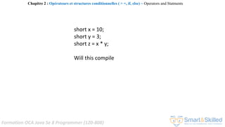 Formation OCA Java Se 8 Programmer (1Z0-808)
short x = 10;
short y = 3;
short z = x * y;
Will this compile
Chapitre 2 : Opérateurs et structures conditionnelles ( > =, if, else) ~ Operators and Statments
 