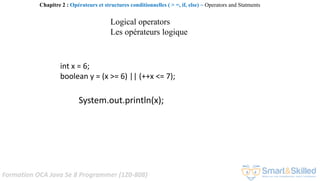 Formation OCA Java Se 8 Programmer (1Z0-808)
int x = 6;
boolean y = (x >= 6) || (++x <= 7);
System.out.println(x);
Chapitre 2 : Opérateurs et structures conditionnelles ( > =, if, else) ~ Operators and Statments
Logical operators
Les opérateurs logique
 