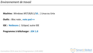 Formation OCA Java Se 8 Programmer (1Z0-808)
Environnement de travail
Machine : Windows XP/7/8/8.1/10.. | Linux ou Unix
Outils : Bloc note , note pad ++
IDE : Netbeans | Eclipse| autre IDE
Programme à télécharger : JDK 1.8
 