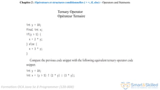 Formation OCA Java Se 8 Programmer (1Z0-808)
Chapitre 2 : Opérateurs et structures conditionnelles ( > =, if, else) ~ Operators and Statments
Ternary Operator
Opérateur Ternaire
 