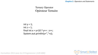 Formation OCA Java Se 8 Programmer (1Z0-808)
int y = 1;
int z = 1;
final int x = y<10 ? y++ : z++;
System.out.println(y+","+z);
Chapitre 2 : Operators and Statements
Ternary Operator
Opérateur Ternaire
 