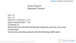 Formation OCA Java Se 8 Programmer (1Z0-808)
int y = 1;
int z = 1;
final int x = y<10 ? y++ : z++;
System.out.println(y+","+z);
// Outputs 2,1
Notice that since the left-hand boolean expression was true, only y was
incremented.
Contrast the preceding example with the following modiﬁ cation
Chapitre 2 : Operators and Statements
Ternary Operator
Opérateur Ternaire
 