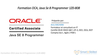 Formation OCA Java Se 8 Programmer (1Z0-808)
Formation OCA, Java Se 8 Programmer 1Z0-808
Préparée par:
Anis HACHANI
Formateur et consultant en IT
Certifié OCJP, RHCE 6&7, LPI-3, OCE, OCA, OCP
Comptia Sec+, Agile ( PSM )
 