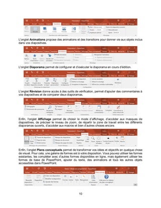 10
L'onglet Animations propose des animations et des transitions pour donner vie aux objets inclus
dans vos diapositives.
L'onglet Diaporama permet de configurer et d’exécuter le diaporama en cours d’édition.
L'onglet Révision donne accès à des outils de vérification, permet d'ajouter des commentaires à
vos diapositives et de comparer deux diaporamas.
Enfin, l'onglet Affichage permet de choisir le mode d’affichage, d’accéder aux masques de
diapositives, de préciser le niveau de zoom, de répartir la zone de travail entre les différents
diaporamas ouverts, d’accéder aux macros et bien d’autres choses encore.
Enfin, l’onglet Plans conceptuels permet de transformer vos idées et objectifs en quelque chose
de visuel. Pour cela, une galerie de formes est à votre disposition. Vous pouvez utiliser les formes
existantes, les compléter avec d’autres formes disponibles en ligne, mais également utiliser les
formes de base de PowerPoint, ajouter du texte, des animations et tous les autres objets
accessibles dans PowerPoint.
 