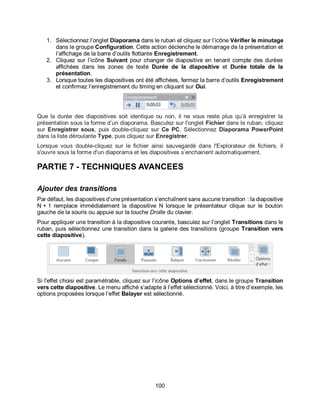 100
1. Sélectionnez l’onglet Diaporama dans le ruban et cliquez sur l’icône Vérifier le minutage
dans le groupe Configuration. Cette action déclenche le démarrage de la présentation et
l’affichage de la barre d’outils flottante Enregistrement.
2. Cliquez sur l’icône Suivant pour changer de diapositive en tenant compte des durées
affichées dans les zones de texte Durée de la diapositive et Durée totale de la
présentation.
3. Lorsque toutes les diapositives ont été affichées, fermez la barre d’outils Enregistrement
et confirmez l’enregistrement du timing en cliquant sur Oui.
Que la durée des diapositives soit identique ou non, il ne vous reste plus qu’à enregistrer la
présentation sous la forme d’un diaporama. Basculez sur l'onglet Fichier dans le ruban, cliquez
sur Enregistrer sous, puis double-cliquez sur Ce PC. Sélectionnez Diaporama PowerPoint
dans la liste déroulante Type, puis cliquez sur Enregistrer.
Lorsque vous double-cliquez sur le fichier ainsi sauvegardé dans l'Explorateur de fichiers, il
s'ouvre sous la forme d'un diaporama et les diapositives s’enchainent automatiquement.
PARTIE 7 - TECHNIQUES AVANCEES
Ajouter des transitions
Par défaut, les diapositives d’une présentation s’enchaînent sans aucune transition : la diapositive
N + 1 remplace immédiatement la diapositive N lorsque le présentateur clique sur le bouton
gauche de la souris ou appuie sur la touche Droite du clavier.
Pour appliquer une transition à la diapositive courante, basculez sur l’onglet Transitions dans le
ruban, puis sélectionnez une transition dans la galerie des transitions (groupe Transition vers
cette diapositive).
Si l'effet choisi est paramétrable, cliquez sur l’icône Options d’effet, dans le groupe Transition
vers cette diapositive. Le menu affiché s’adapte à l’effet sélectionné. Voici, à titre d’exemple, les
options proposées lorsque l’effet Balayer est sélectionné.
 