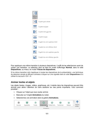 101
Pour appliquer une même transition à plusieurs diapositives, il suffit de les sélectionner avant de
choisir une transition. La sélection peut se faire en mode d’affichage Normal, dans le volet
Diapositives, ou mieux, en mode Trieuse de diapositives.
Si la même transition doit s'appliquer à toutes les diapositives de la présentation, une technique
de sélection simple et efficace consiste à cliquer sur une vignette dans le volet Diapositives et à
utiliser le raccourci Ctrl + A.
Animer textes et objets
Les objets (textes, images, vidéos, graphiques, etc.) insérés dans les diapositives peuvent être
animés pour attirer l’attention de votre auditoire sur des points importants. Voici comment
procéder :
1. Cliquez sur l’objet que vous voulez animer.
2. Basculez sur l’onglet Animations du ruban.
3. Sélectionnez une animation dans la galerie Animations.
 